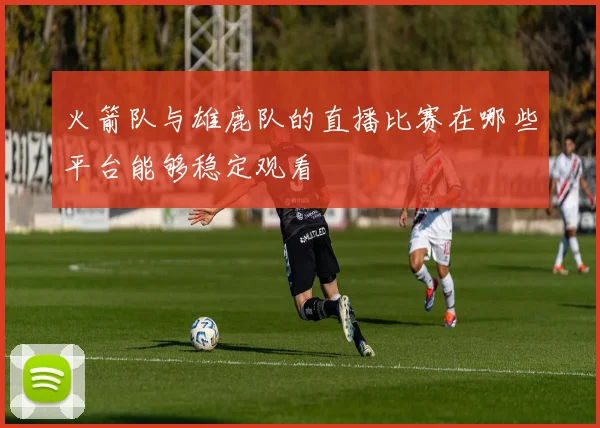 火箭队与雄鹿队的直播比赛在哪些平台能够稳定观看